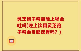 灵芝孢子粉能晚上喝会吐吗(晚上饮用灵芝孢子粉会引起反胃吗？)