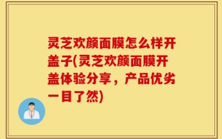 灵芝欢颜面膜怎么样开盖子(灵芝欢颜面膜开盖体验分享，产品优劣一目了然)