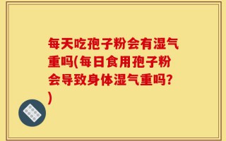 每天吃孢子粉会有湿气重吗(每日食用孢子粉会导致身体湿气重吗？)