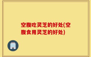空腹吃灵芝的好处(空腹食用灵芝的好处)