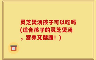 灵芝煲汤孩子可以吃吗(适合孩子的灵芝煲汤，营养又健康！)
