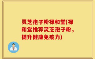 灵芝孢子粉禄和堂(禄和堂推荐灵芝孢子粉，提升健康免疫力)