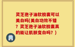 灵芝孢子油软胶囊可以美白吗(美白功效不错？灵芝孢子油软胶囊真的能让肌肤变白吗？)