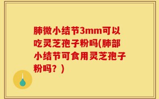 肺微小结节3mm可以吃灵芝孢子粉吗(肺部小结节可食用灵芝孢子粉吗？)