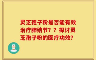 灵芝孢子粉是否能有效治疗肺结节？？探讨灵芝孢子粉的医疗功效？