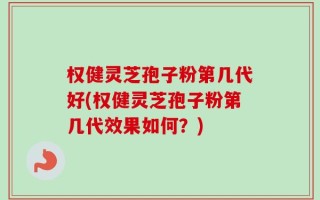 权健灵芝孢子粉第几代好(权健灵芝孢子粉第几代效果如何？)