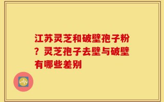 江苏灵芝和破壁孢子粉？灵芝孢子去壁与破壁有哪些差别