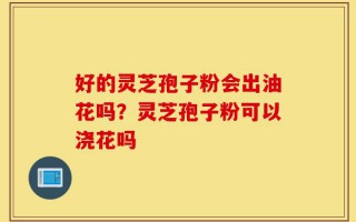 好的灵芝孢子粉会出油花吗？灵芝孢子粉可以浇花吗