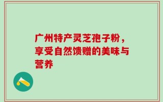 广州特产灵芝孢子粉，享受自然馈赠的美味与营养