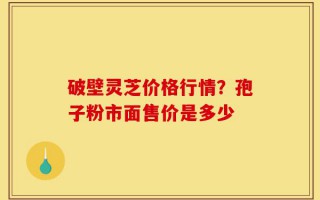 破壁灵芝价格行情？孢子粉市面售价是多少