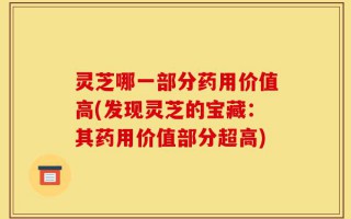 灵芝哪一部分药用价值高(发现灵芝的宝藏：其药用价值部分超高)