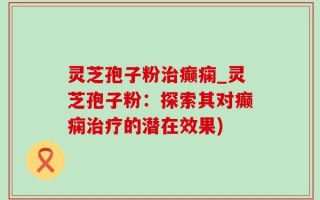 灵芝孢子粉治癫痫_灵芝孢子粉：探索其对癫痫治疗的潜在效果)