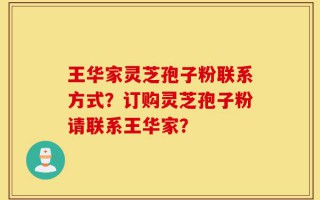 王华家灵芝孢子粉联系方式？订购灵芝孢子粉请联系王华家？