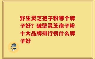 野生灵芝孢子粉哪个牌子好？破壁灵芝孢子粉十大品牌排行榜什么牌子好