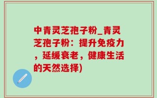 中青灵芝孢子粉_青灵芝孢子粉：提升免疫力，延缓衰老，健康生活的天然选择)