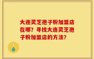 大连灵芝孢子粉加盟店在哪？寻找大连灵芝孢子粉加盟店的方法？