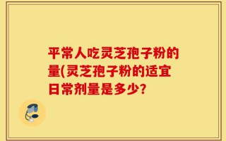平常人吃灵芝孢子粉的量(灵芝孢子粉的适宜日常剂量是多少？
