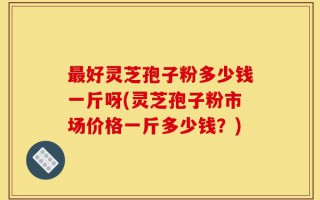 最好灵芝孢子粉多少钱一斤呀(灵芝孢子粉市场价格一斤多少钱？)