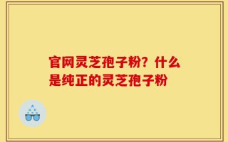官网灵芝孢子粉？什么是纯正的灵芝孢子粉