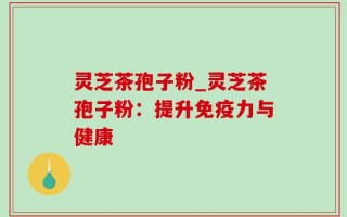灵芝茶孢子粉_灵芝茶孢子粉：提升免疫力与健康