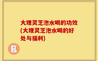 大理灵芝泡水喝的功效(大理灵芝泡水喝的好处与福利)