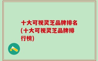十大可视灵芝品牌排名(十大可视灵芝品牌排行榜)