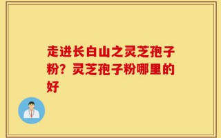 走进长白山之灵芝孢子粉？灵芝孢子粉哪里的好