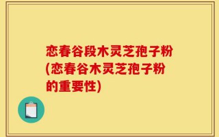 恋春谷段木灵芝孢子粉(恋春谷木灵芝孢子粉的重要性)