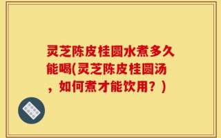 灵芝陈皮桂圆水煮多久能喝(灵芝陈皮桂圆汤，如何煮才能饮用？)