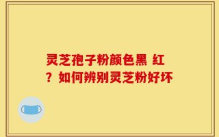 灵芝孢子粉颜色黑 红？如何辨别灵芝粉好坏