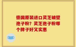 德国原装进口灵芝破壁孢子粉？灵芝孢子粉哪个牌子好又实惠