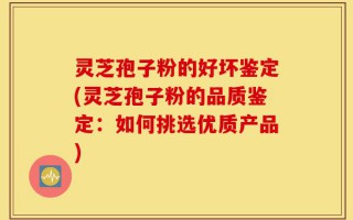 灵芝孢子粉的好坏鉴定(灵芝孢子粉的品质鉴定：如何挑选优质产品)