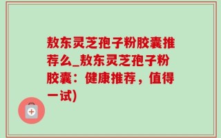 敖东灵芝孢子粉胶囊推荐么_敖东灵芝孢子粉胶囊：健康推荐，值得一试)