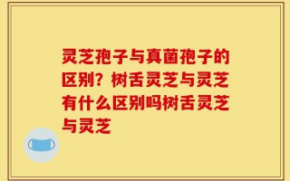 灵芝孢子与真菌孢子的区别？树舌灵芝与灵芝有什么区别吗树舌灵芝与灵芝