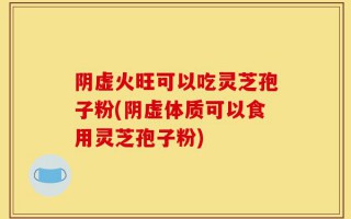 阴虚火旺可以吃灵芝孢子粉(阴虚体质可以食用灵芝孢子粉)