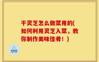 干灵芝怎么做菜用的(如何利用灵芝入菜，教你制作美味佳肴！)