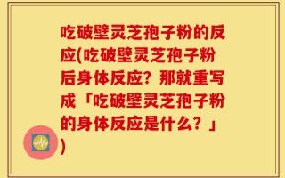 吃破壁灵芝孢子粉的反应(吃破壁灵芝孢子粉后身体反应？那就重写成「吃破壁灵芝孢子粉的身体反应是什么？」)