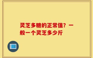 灵芝多糖的正常值？一般一个灵芝多少斤