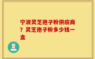 宁波灵芝孢子粉供应商？灵芝孢子粉多少钱一盒
