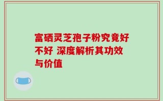 富硒灵芝孢子粉究竟好不好 深度解析其功效与价值