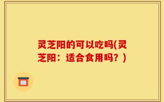 灵芝阳的可以吃吗(灵芝阳：适合食用吗？)