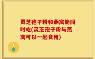 灵芝孢子粉和燕窝能同时吃(灵芝孢子粉与燕窝可以一起食用)