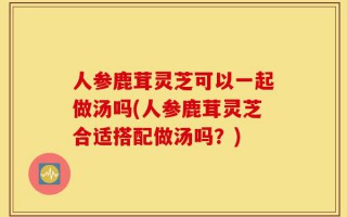 人参鹿茸灵芝可以一起做汤吗(人参鹿茸灵芝合适搭配做汤吗？)