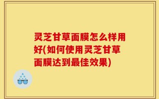 灵芝甘草面膜怎么样用好(如何使用灵芝甘草面膜达到最佳效果)