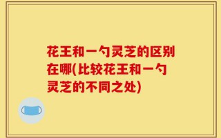 花王和一勺灵芝的区别在哪(比较花王和一勺灵芝的不同之处)