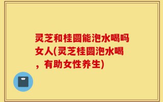 灵芝和桂圆能泡水喝吗女人(灵芝桂圆泡水喝，有助女性养生)