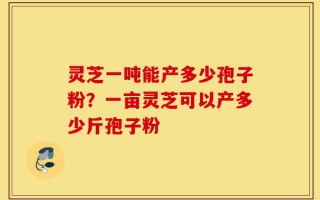 灵芝一吨能产多少孢子粉？一亩灵芝可以产多少斤孢子粉