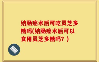 结肠癌术后可吃灵芝多糖吗(结肠癌术后可以食用灵芝多糖吗？)