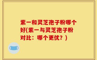 紫一和灵芝孢子粉哪个好(紫一与灵芝孢子粉对比：哪个更优？)