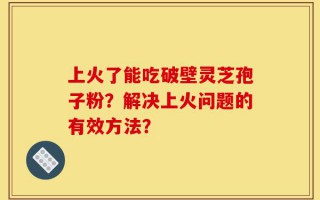 上火了能吃破壁灵芝孢子粉？解决上火问题的有效方法？